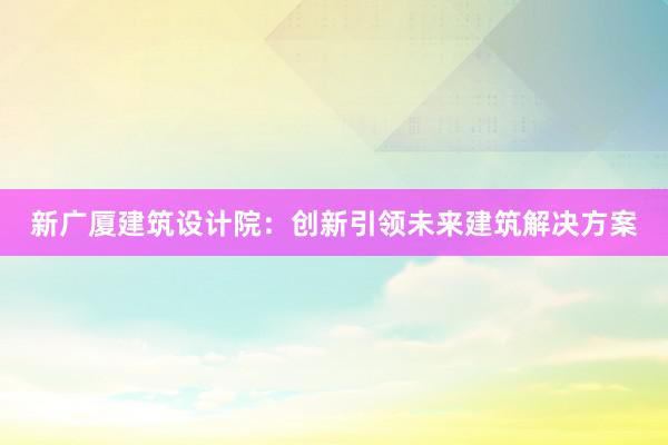 新广厦建筑设计院：创新引领未来建筑解决方案