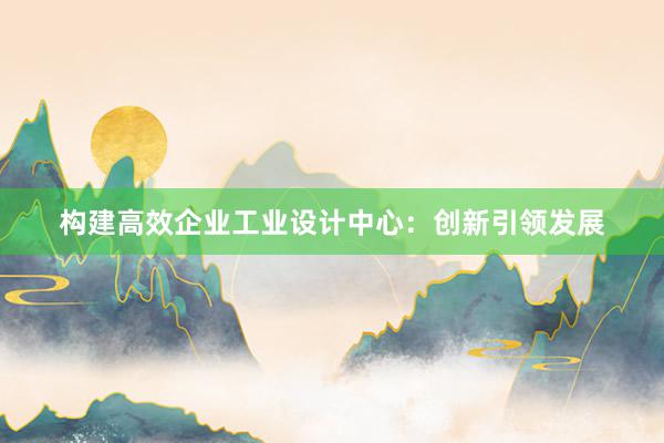 构建高效企业工业设计中心：创新引领发展