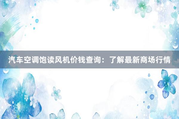 汽车空调饱读风机价钱查询：了解最新商场行情